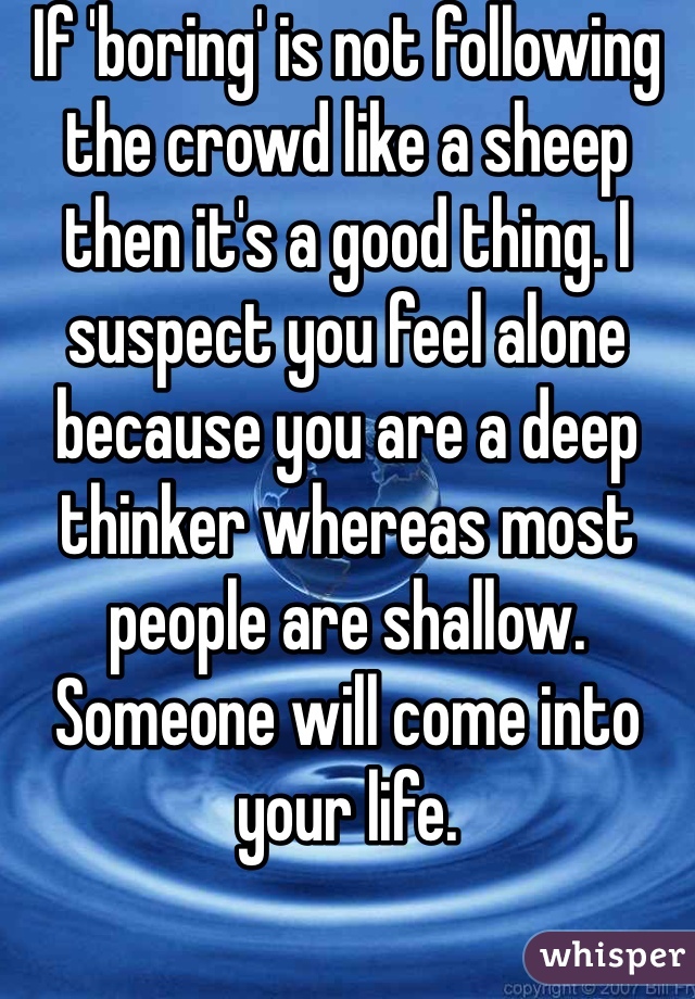 If 'boring' is not following the crowd like a sheep then it's a good thing. I suspect you feel alone because you are a deep thinker whereas most people are shallow. Someone will come into your life.