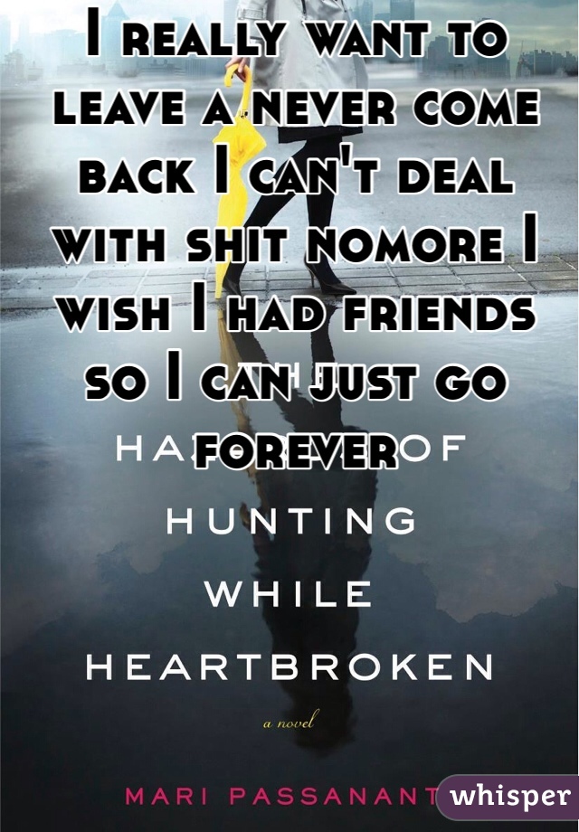 I really want to leave a never come back I can't deal with shit nomore I wish I had friends so I can just go forever 
