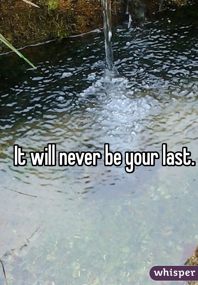 It will never be your last.