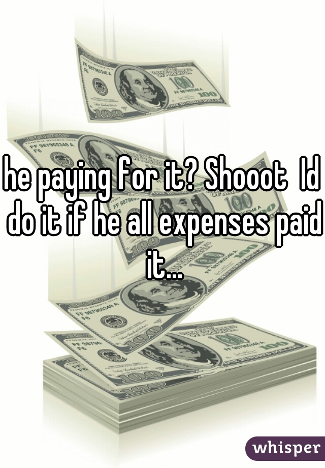 he paying for it? Shooot  Id do it if he all expenses paid it...