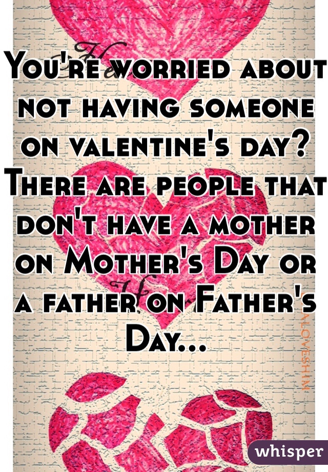 You're worried about not having someone on valentine's day? There are people that don't have a mother on Mother's Day or a father on Father's Day...