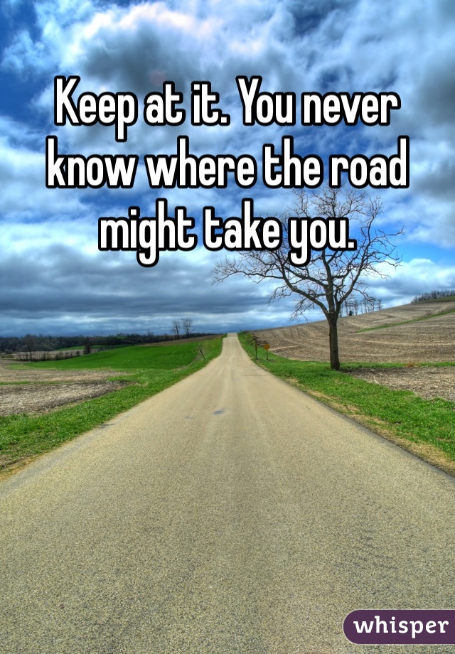 Keep at it. You never know where the road might take you. 