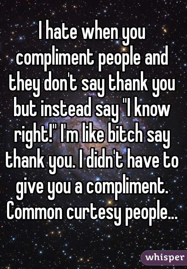 I hate when you compliment people and they don't say thank you but instead say "I know right!" I'm like bitch say thank you. I didn't have to give you a compliment. Common curtesy people...