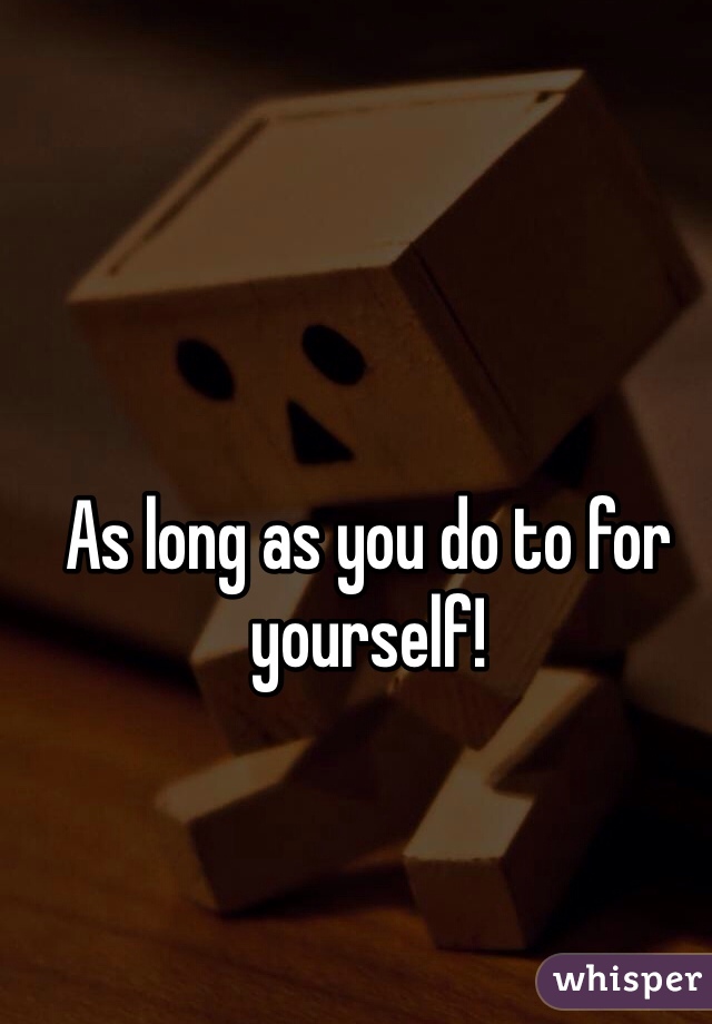 As long as you do to for yourself!
