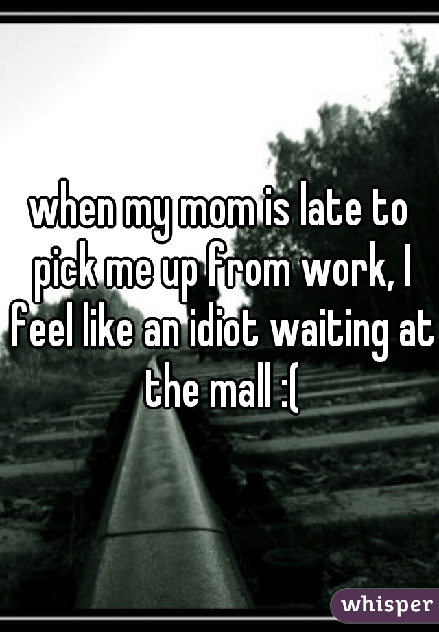 when my mom is late to pick me up from work, I feel like an idiot waiting at the mall :(