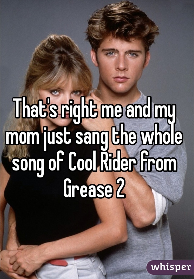 That's right me and my mom just sang the whole song of Cool Rider from Grease 2
