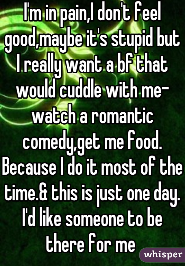 I'm in pain,I don't feel good,maybe it's stupid but I really want a bf that would cuddle with me-watch a romantic comedy,get me food. Because I do it most of the time.& this is just one day. I'd like someone to be there for me 