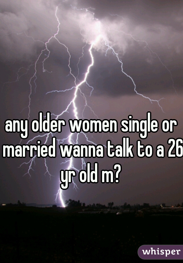 any older women single or married wanna talk to a 26 yr old m? 