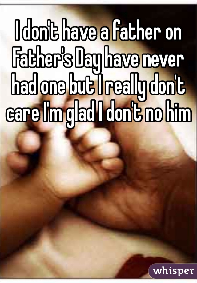 I don't have a father on Father's Day have never had one but I really don't care I'm glad I don't no him