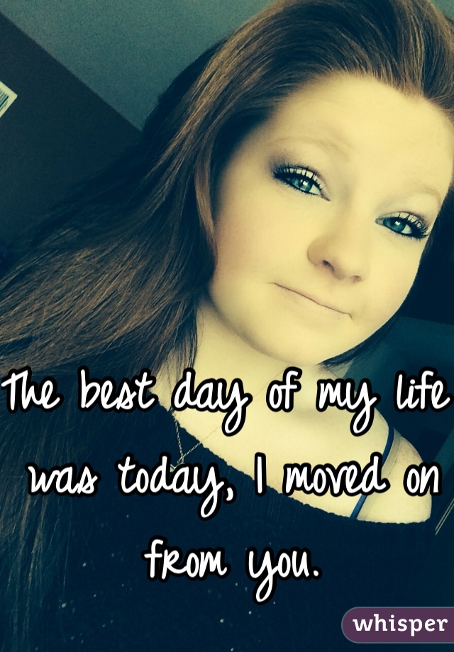The best day of my life was today, I moved on from you. 