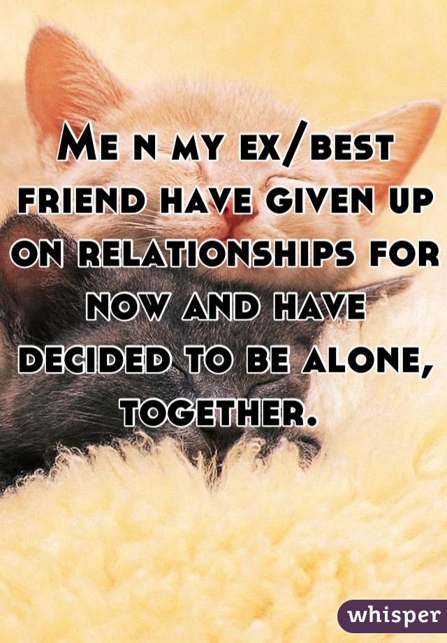 Me n my ex/best friend have given up on relationships for now and have decided to be alone, together. 