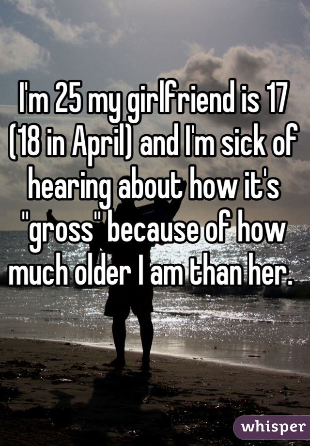 I'm 25 my girlfriend is 17 (18 in April) and I'm sick of hearing about how it's "gross" because of how much older I am than her. 