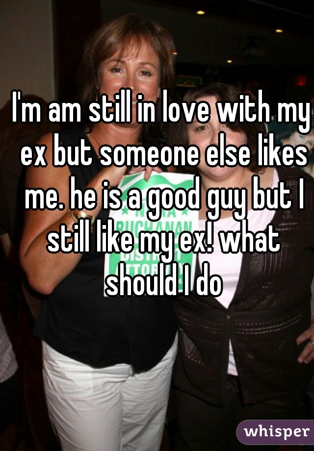 I'm am still in love with my ex but someone else likes me. he is a good guy but I still like my ex! what should I do