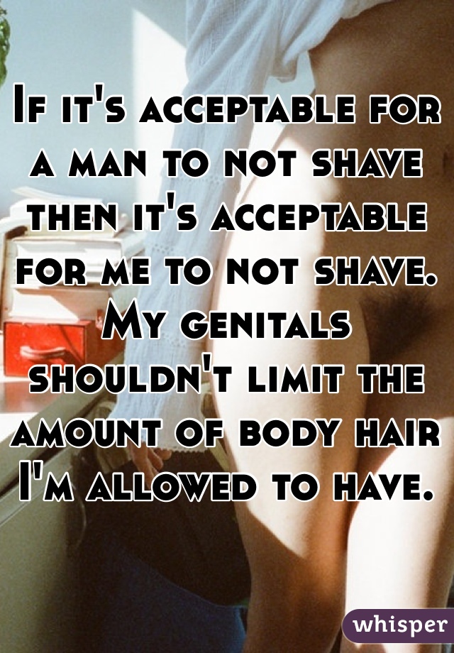 If it's acceptable for a man to not shave then it's acceptable for me to not shave. My genitals shouldn't limit the amount of body hair I'm allowed to have. 
