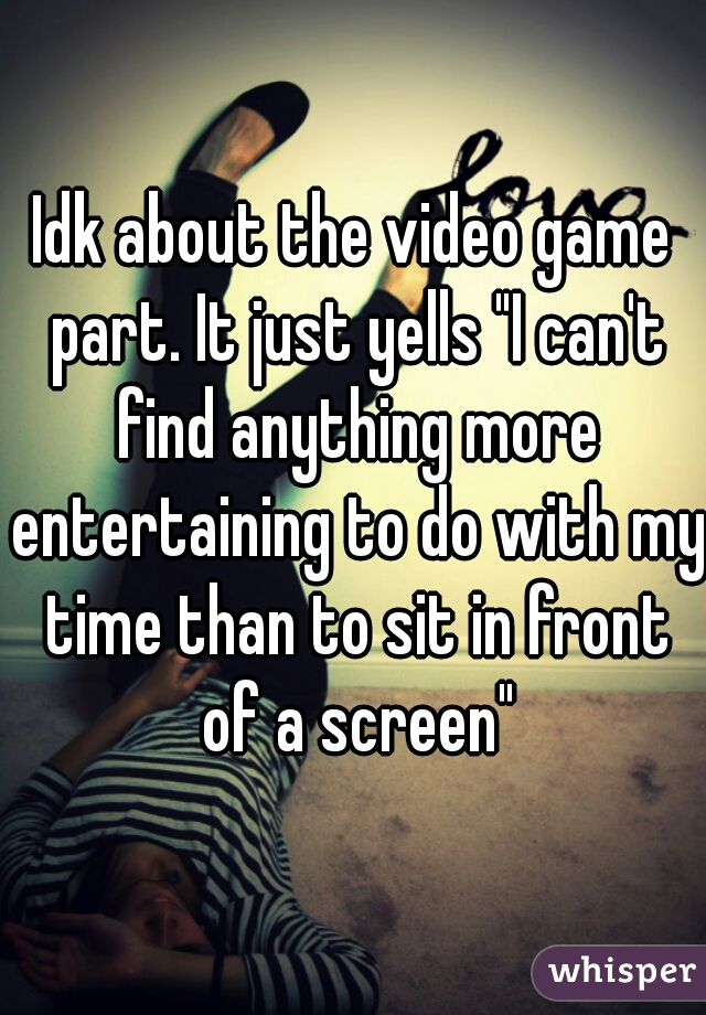 Idk about the video game part. It just yells "I can't find anything more entertaining to do with my time than to sit in front of a screen"