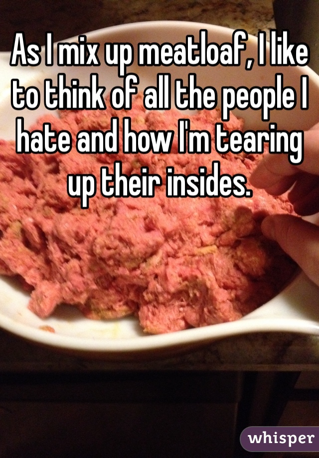As I mix up meatloaf, I like to think of all the people I hate and how I'm tearing up their insides.