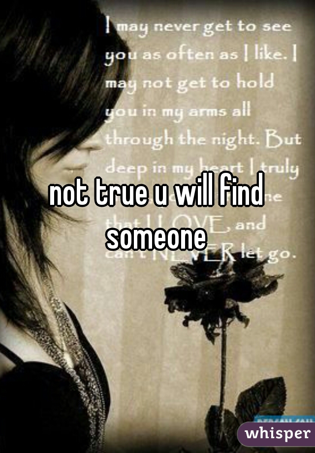 not true u will find someone 