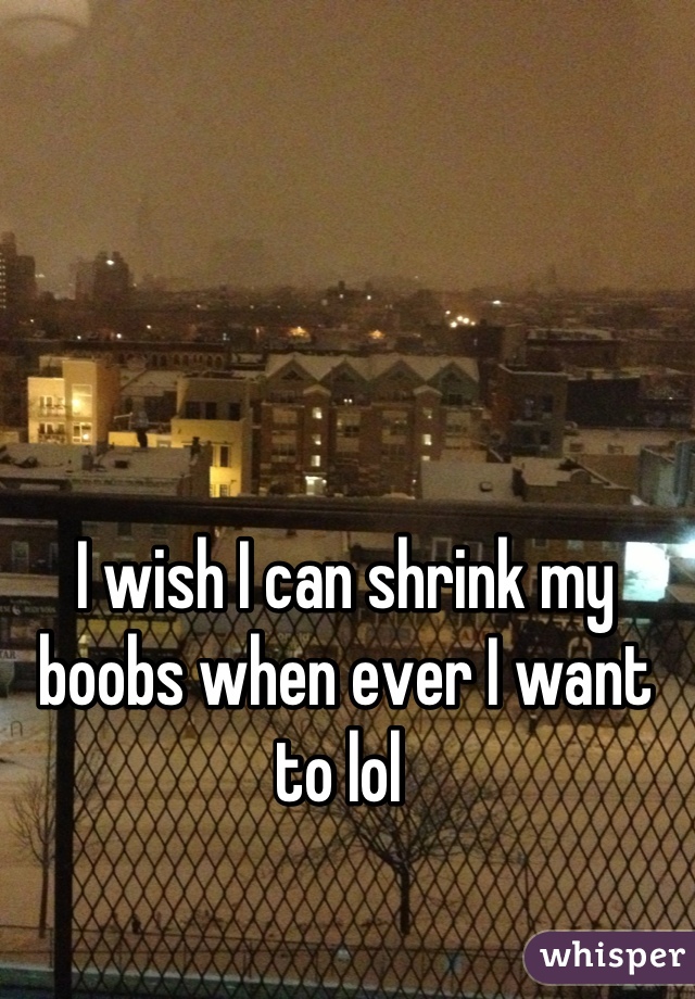 I wish I can shrink my boobs when ever I want to lol 