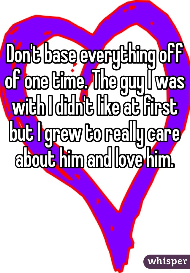 Don't base everything off of one time. The guy I was with I didn't like at first but I grew to really care about him and love him.