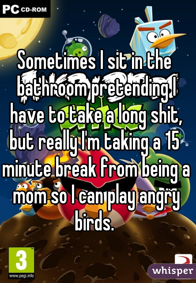 Sometimes I sit in the bathroom pretending I have to take a long shit, but really I'm taking a 15  minute break from being a mom so I can play angry birds. 