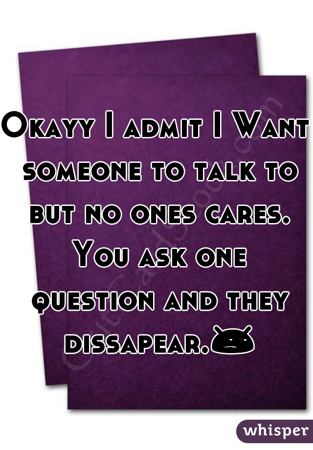 Okayy I admit I Want someone to talk to but no ones cares. You ask one question and they dissapear.😒 