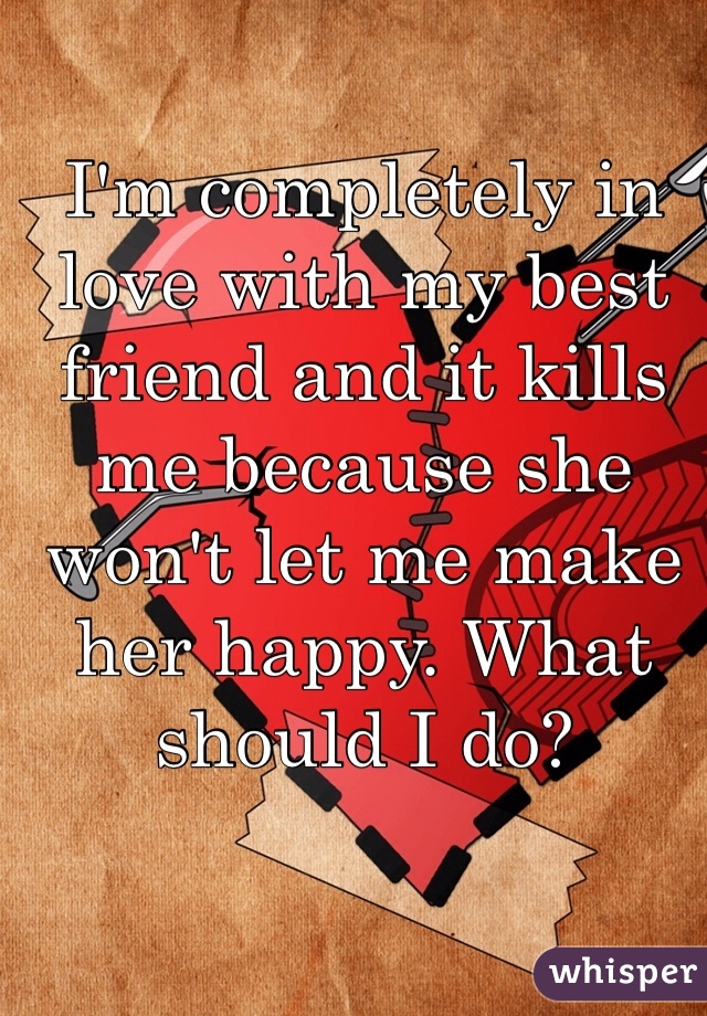 I'm completely in love with my best friend and it kills me because she won't let me make her happy. What should I do? 