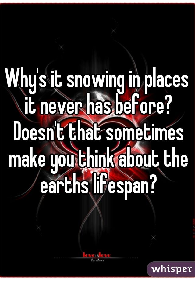 Why's it snowing in places it never has before? Doesn't that sometimes make you think about the earths lifespan?