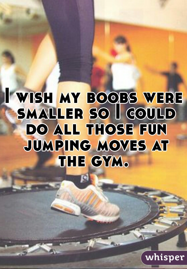 I wish my boobs were smaller so I could do all those fun jumping moves at the gym. 