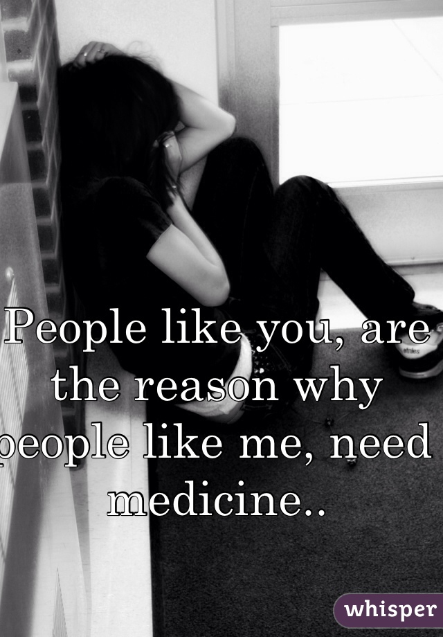 People like you, are the reason why people like me, need medicine..