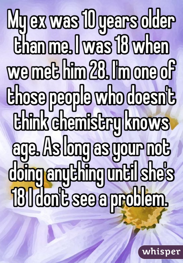 My ex was 10 years older than me. I was 18 when we met him 28. I'm one of those people who doesn't think chemistry knows age. As long as your not doing anything until she's 18 I don't see a problem. 