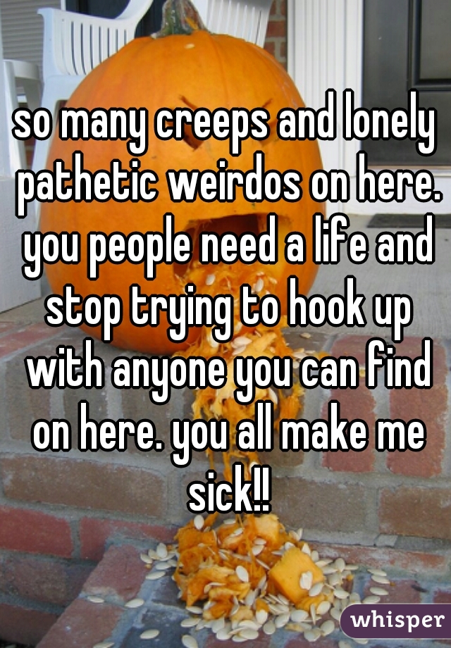 so many creeps and lonely pathetic weirdos on here. you people need a life and stop trying to hook up with anyone you can find on here. you all make me sick!!