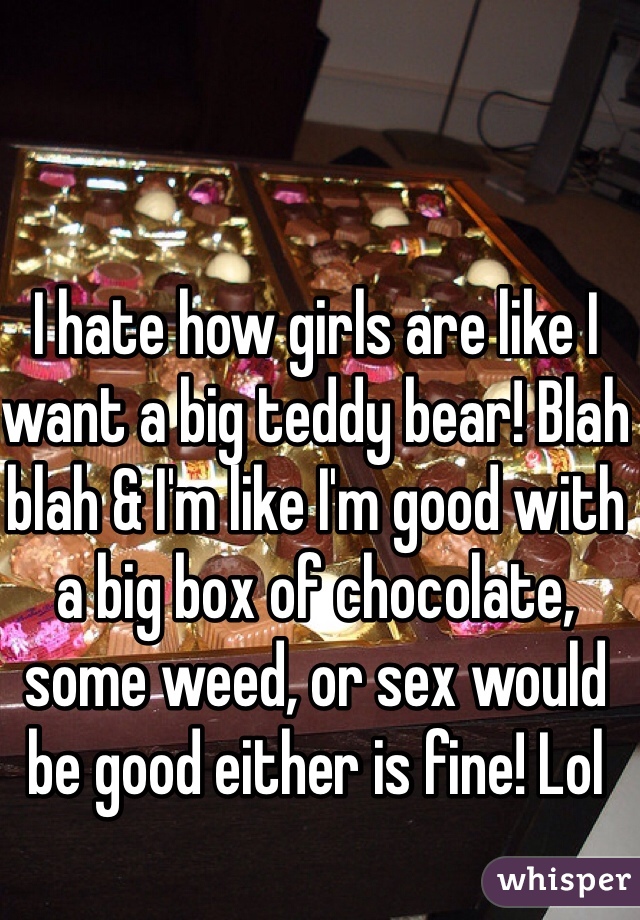 I hate how girls are like I want a big teddy bear! Blah blah & I'm like I'm good with a big box of chocolate, some weed, or sex would be good either is fine! Lol