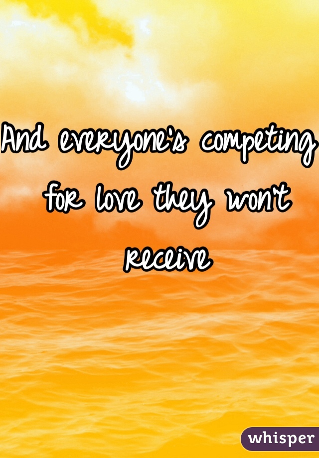 And everyone's competing  for love they won't receive 