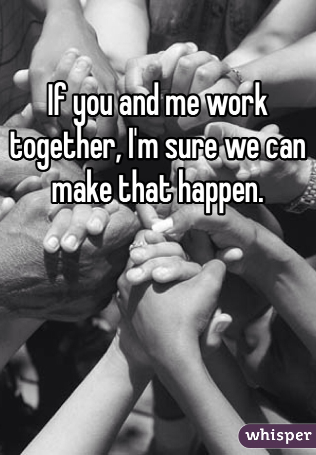 If you and me work together, I'm sure we can make that happen.