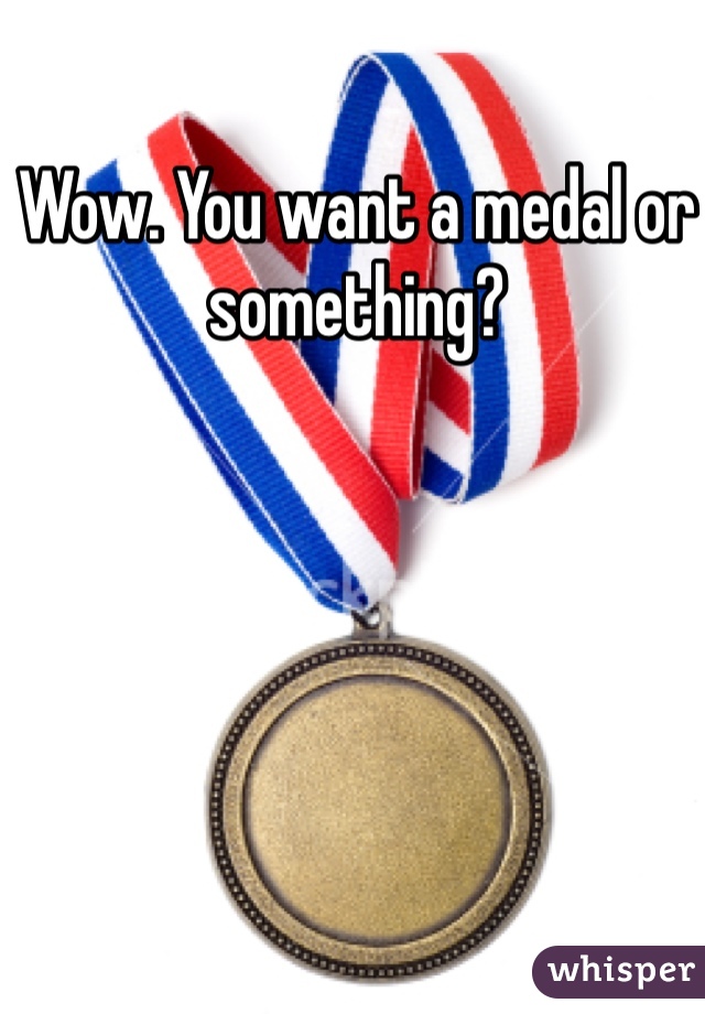 Wow. You want a medal or something?