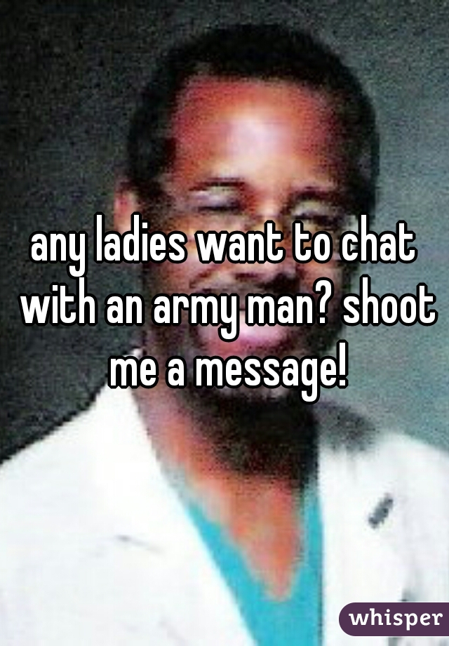 any ladies want to chat with an army man? shoot me a message!