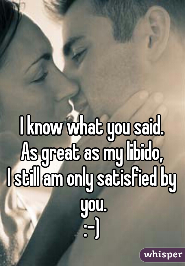 I know what you said.
As great as my libido,
I still am only satisfied by you.
:-)
