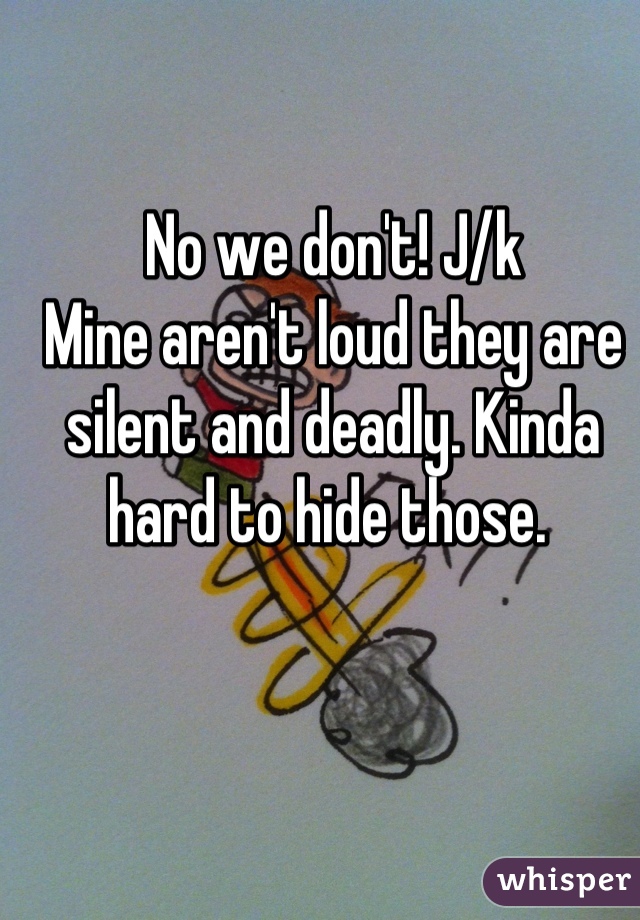 No we don't! J/k
Mine aren't loud they are silent and deadly. Kinda hard to hide those. 
