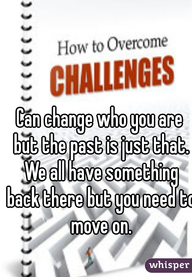 Can change who you are but the past is just that. We all have something back there but you need to move on.