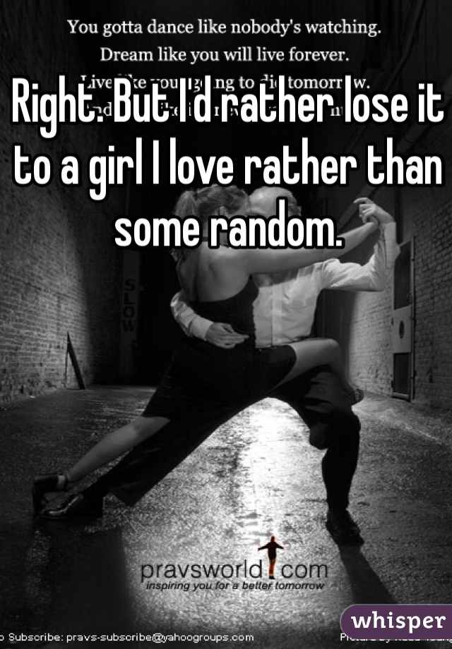 Right. But I'd rather lose it to a girl I love rather than some random.