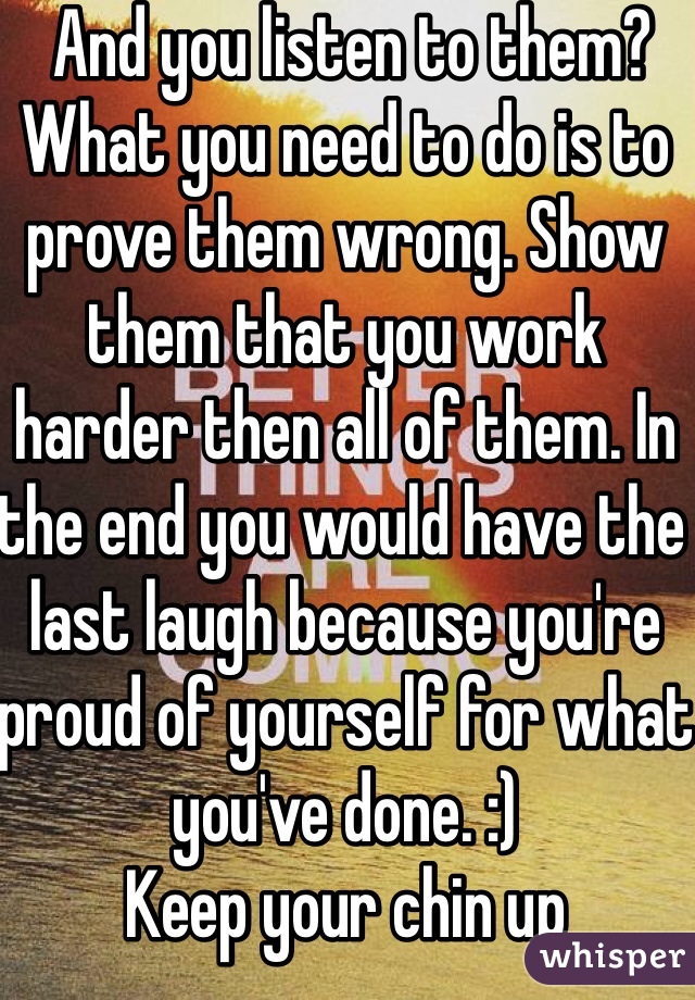  And you listen to them? What you need to do is to prove them wrong. Show them that you work harder then all of them. In the end you would have the last laugh because you're proud of yourself for what you've done. :) 
Keep your chin up
