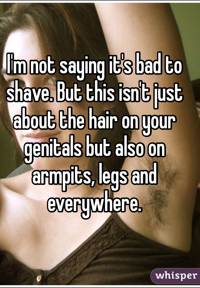 I'm not saying it's bad to shave. But this isn't just about the hair on your genitals but also on armpits, legs and everywhere.