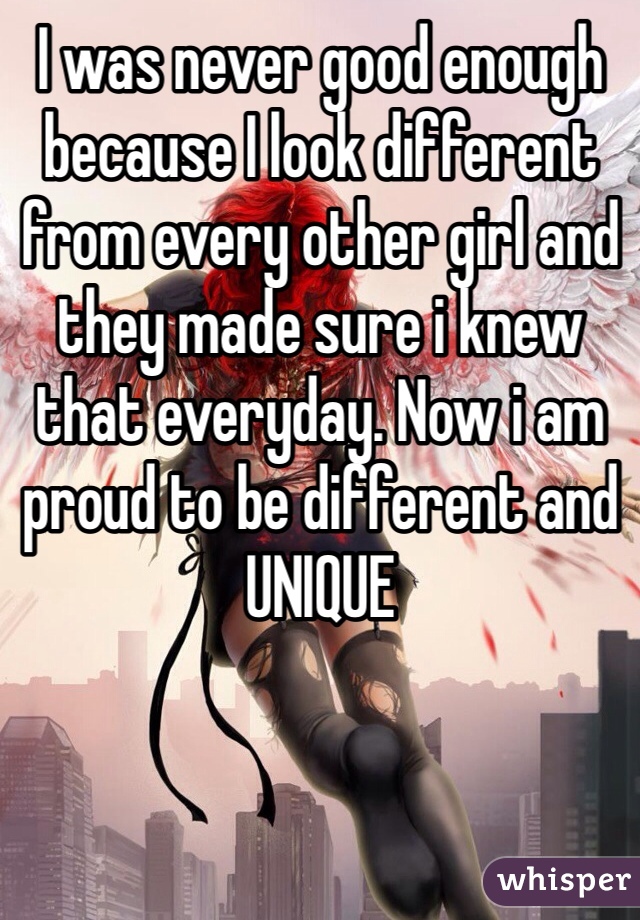 I was never good enough because I look different from every other girl and they made sure i knew that everyday. Now i am proud to be different and UNIQUE