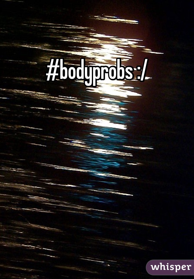 #bodyprobs :/
