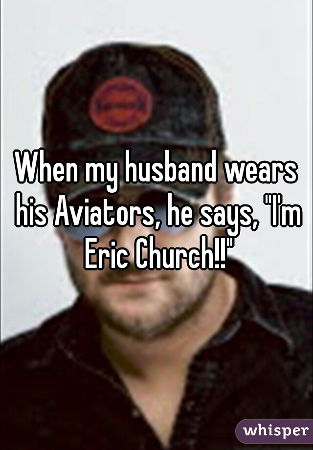 When my husband wears his Aviators, he says, "I'm Eric Church!!"