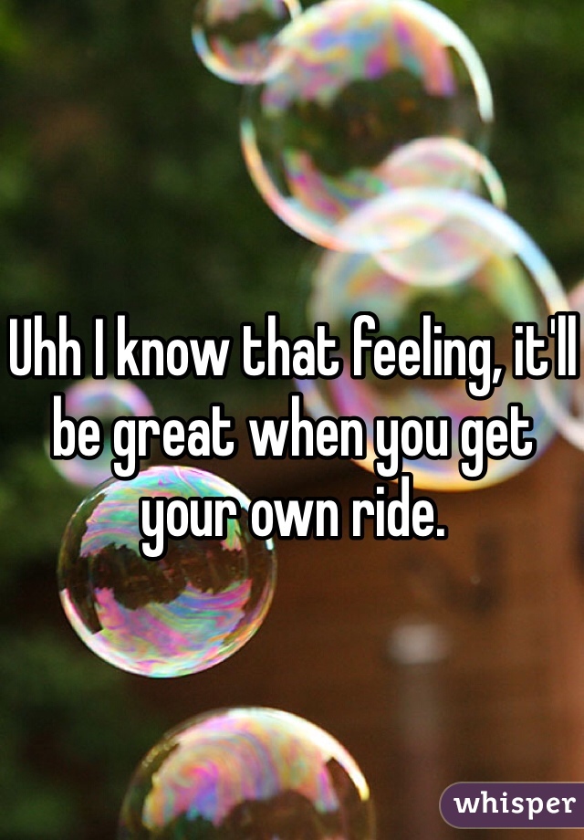 Uhh I know that feeling, it'll be great when you get your own ride. 