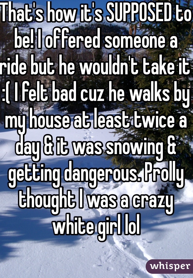 That's how it's SUPPOSED to be! I offered someone a ride but he wouldn't take it :( I felt bad cuz he walks by my house at least twice a day & it was snowing & getting dangerous. Prolly thought I was a crazy white girl lol