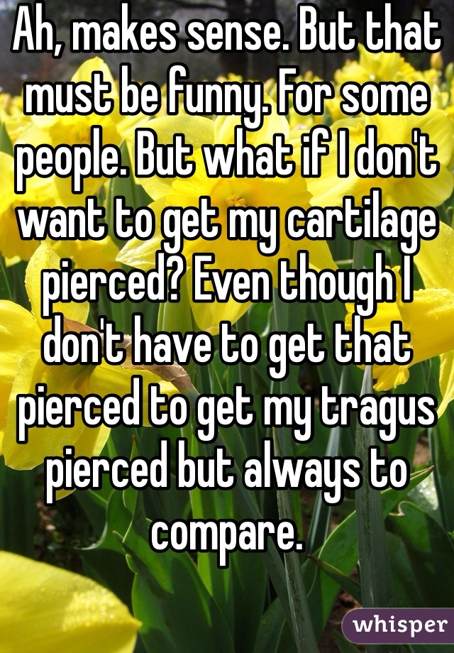 Ah, makes sense. But that must be funny. For some people. But what if I don't want to get my cartilage pierced? Even though I don't have to get that pierced to get my tragus pierced but always to compare. 