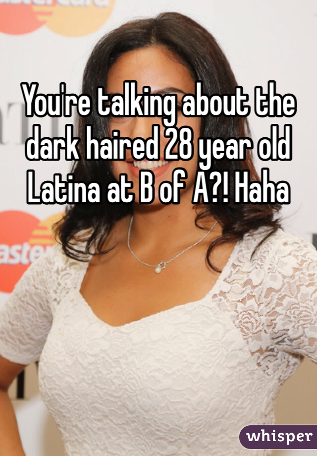 You're talking about the dark haired 28 year old Latina at B of A?! Haha