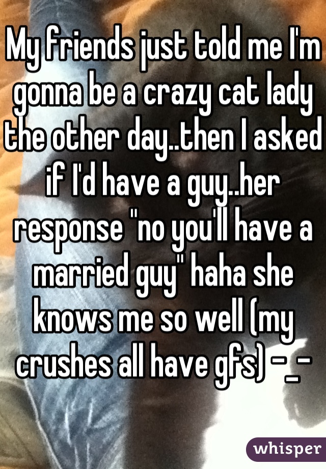 My friends just told me I'm gonna be a crazy cat lady the other day..then I asked if I'd have a guy..her response "no you'll have a married guy" haha she knows me so well (my crushes all have gfs) -_-